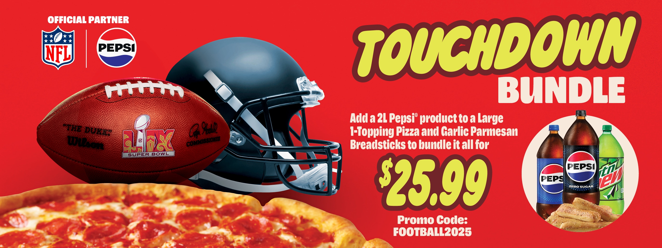 Touchdown bundle, add a 2L pepsi product to a large 1-topping pizza and garlic parmesan breadsticks to bundle it all for $25.99